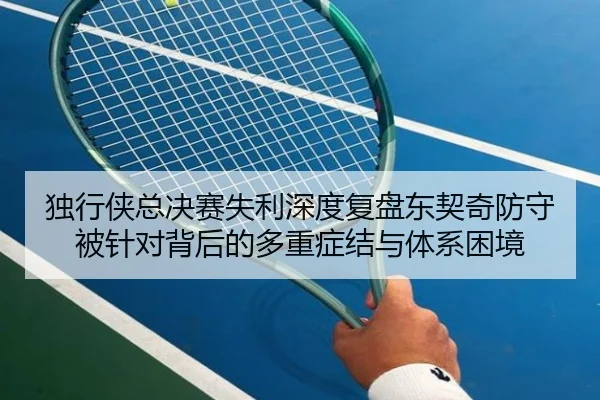 独行侠总决赛失利深度复盘东契奇防守被针对背后的多重症结与体系困境
